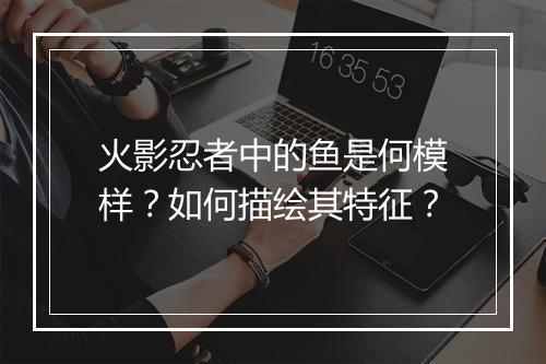 火影忍者中的鱼是何模样?如何描绘其特征?