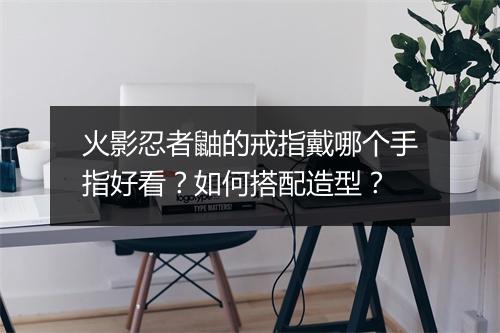 火影忍者鼬的戒指戴哪个手指好看?如何搭配造型?
