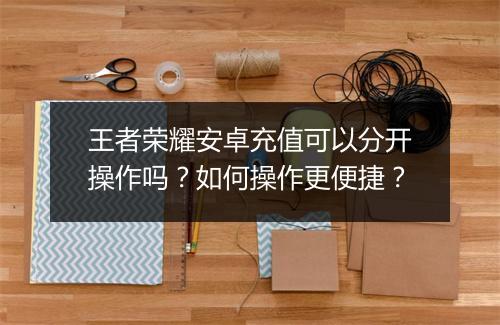 王者荣耀安卓充值可以分开操作吗?如何操作更便捷?