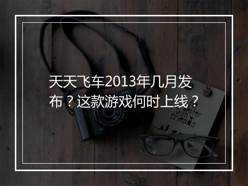 天天飞车2013年几月发布?这款游戏何时上线?