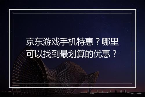 京东游戏手机特惠?哪里可以找到最划算的优惠?