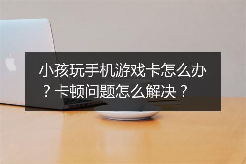 小孩玩手机游戏卡怎么办?卡顿问题怎么解决?