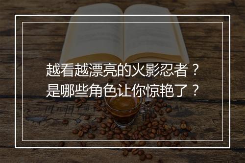 越看越漂亮的火影忍者?是哪些角色让你惊艳了?