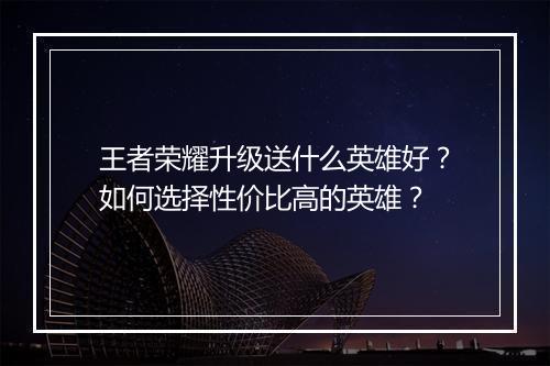 王者荣耀升级送什么英雄好？如何选择性价比高的英雄？