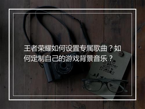 王者荣耀如何设置专属歌曲?如何定制自己的游戏背景音乐?