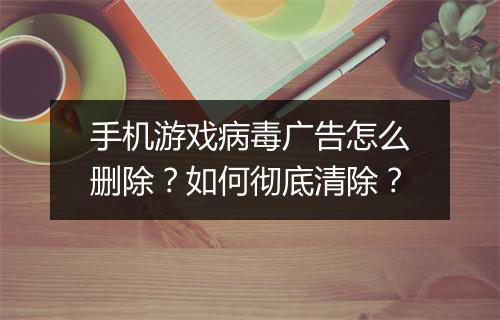 手机游戏病毒广告怎么删除?如何彻底清除?