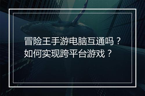 冒险王手游电脑互通吗?如何实现跨平台游戏?