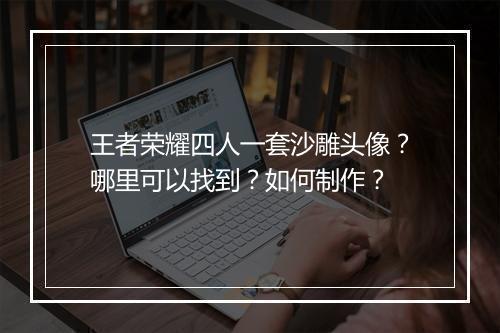 王者荣耀四人一套沙雕头像?哪里可以找到?如何制作?