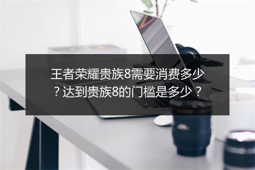 王者荣耀贵族8需要消费多少?达到贵族8的门槛是多少?