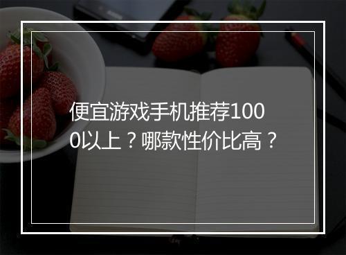 便宜游戏手机推荐1000以上?哪款性价比高?