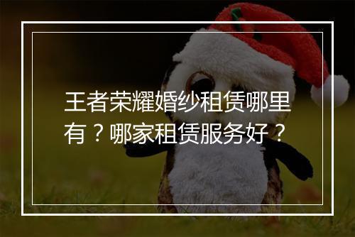 王者荣耀婚纱租赁哪里有?哪家租赁服务好?