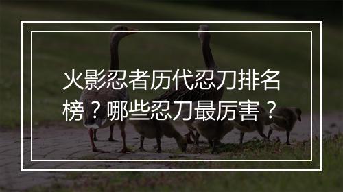 火影忍者历代忍刀排名榜?哪些忍刀最厉害?