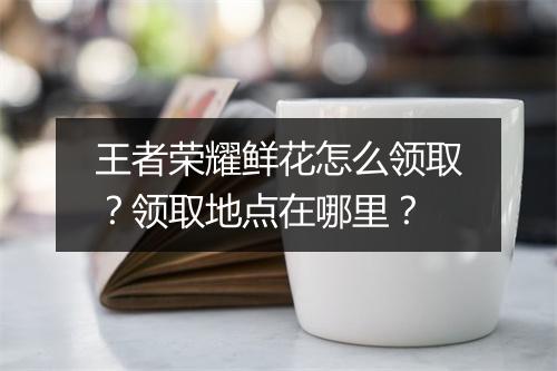 王者荣耀鲜花怎么领取?领取地点在哪里?