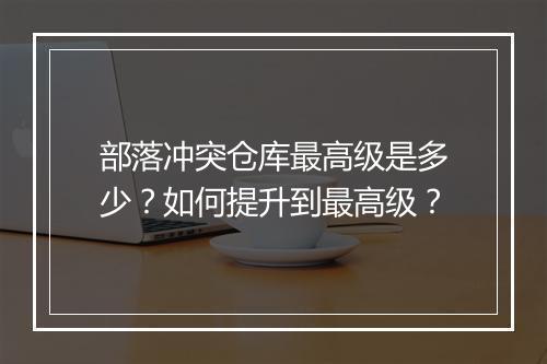 部落冲突仓库最高级是多少?如何提升到最高级?