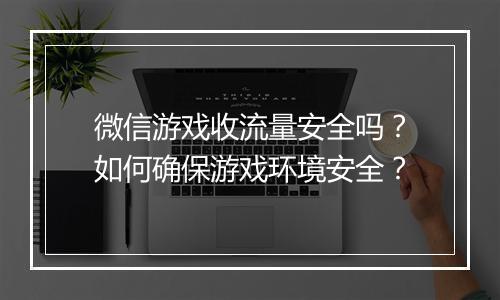 微信游戏收流量安全吗?如何确保游戏环境安全?