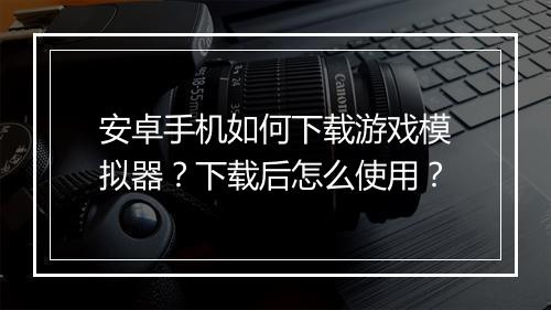 安卓手机如何下载游戏模拟器?下载后怎么使用?