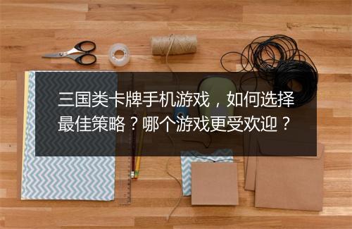 三国类卡牌手机游戏,如何选择最佳策略?哪个游戏更受欢迎?