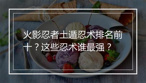 火影忍者土遁忍术排名前十?这些忍术谁最强?