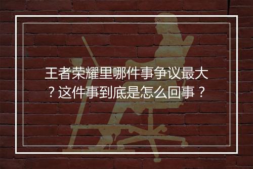 王者荣耀里哪件事争议最大?这件事到底是怎么回事?