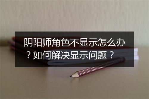 阴阳师角色不显示怎么办？如何解决显示问题？