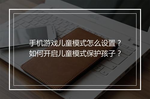 手机游戏儿童模式怎么设置?如何开启儿童模式保护孩子?