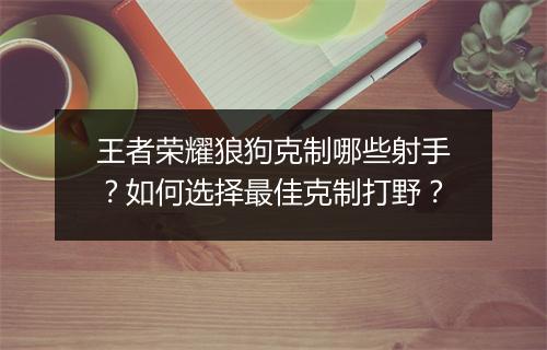 王者荣耀狼狗克制哪些射手?如何选择最佳克制打野?