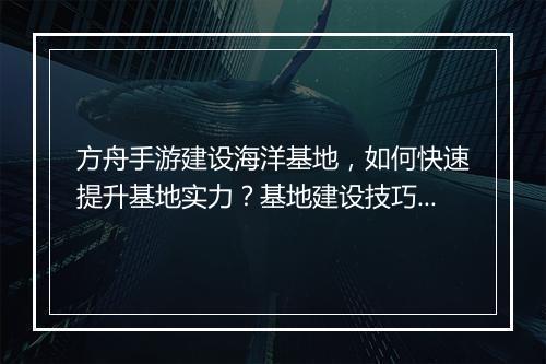 方舟手游建设海洋基地,如何快速提升基地实力?基地建设技巧揭秘!