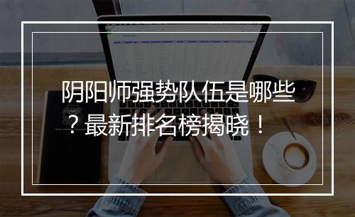 阴阳师强势队伍是哪些?最新排名榜揭晓!