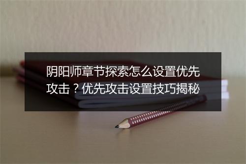 阴阳师章节探索怎么设置优先攻击?优先攻击设置技巧揭秘