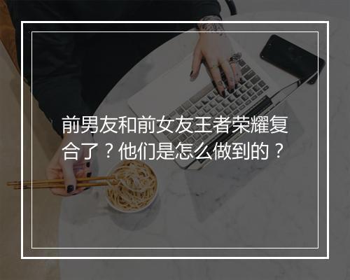 前男友和前女友王者荣耀复合了？他们是怎么做到的？