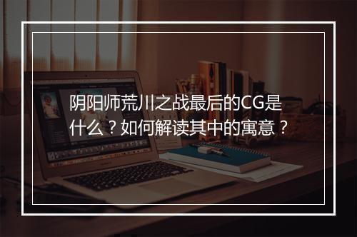 阴阳师荒川之战最后的CG是什么?如何解读其中的寓意?