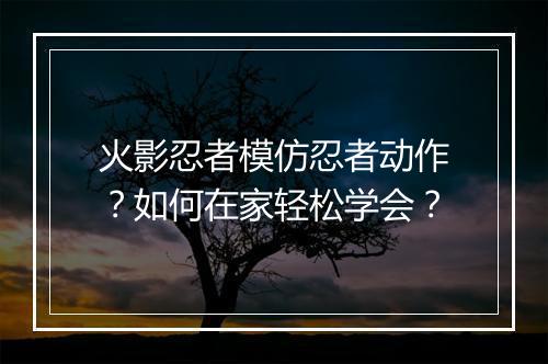 火影忍者模仿忍者动作?如何在家轻松学会?