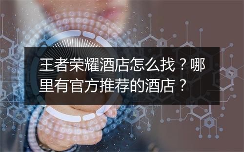 王者荣耀酒店怎么找？哪里有官方推荐的酒店？