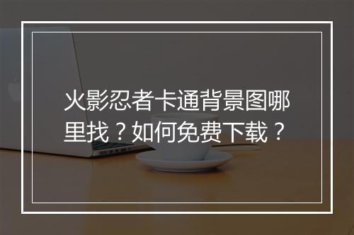 火影忍者卡通背景图哪里找?如何免费下载?