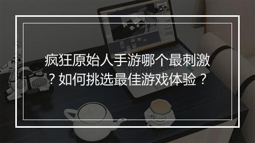 疯狂原始人手游哪个最刺激?如何挑选最佳游戏体验?