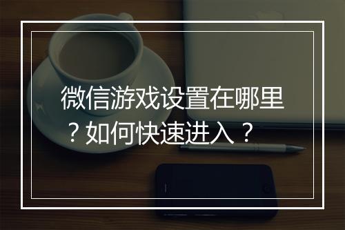 微信游戏设置在哪里?如何快速进入?