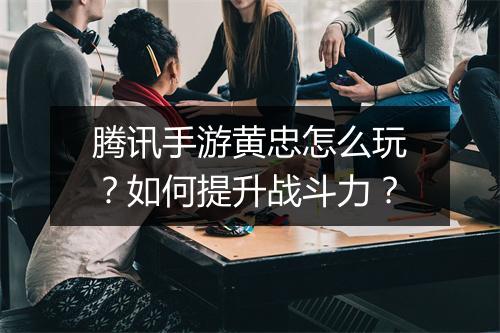 腾讯手游黄忠怎么玩?如何提升战斗力?