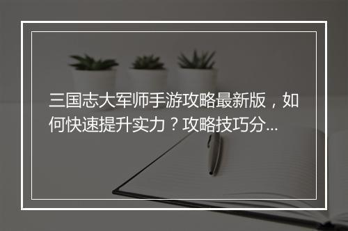 三国志大军师手游攻略最新版,如何快速提升实力?攻略技巧分享!