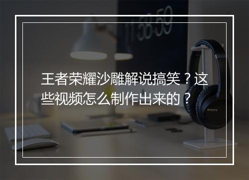 王者荣耀沙雕解说搞笑?这些视频怎么制作出来的?