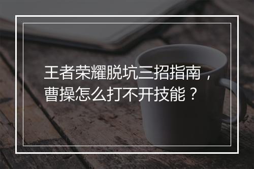 王者荣耀脱坑三招指南,曹操怎么打不开技能?