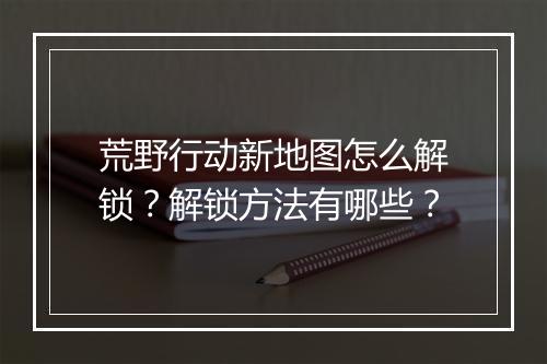 荒野行动新地图怎么解锁?解锁方法有哪些?