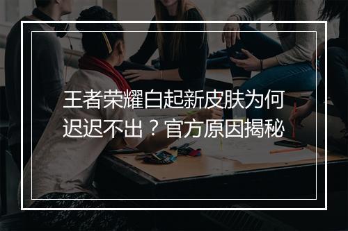 王者荣耀白起新皮肤为何迟迟不出？官方原因揭秘