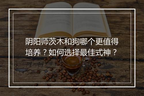 阴阳师茨木和狗哪个更值得培养？如何选择最佳式神？