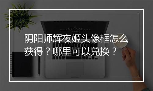 阴阳师辉夜姬头像框怎么获得?哪里可以兑换?