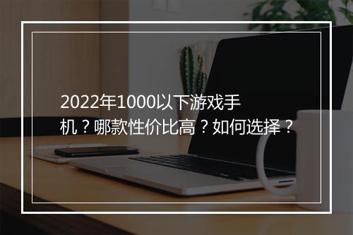 2022年1000以下游戏手机？哪款性价比高？如何选择？