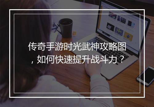 传奇手游时光武神攻略图,如何快速提升战斗力?