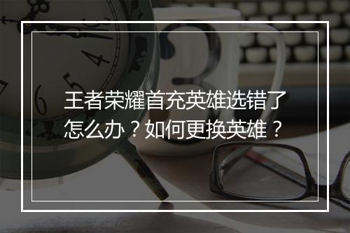 王者荣耀首充英雄选错了怎么办？如何更换英雄？
