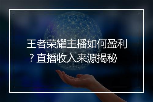 王者荣耀主播如何盈利?直播收入来源揭秘