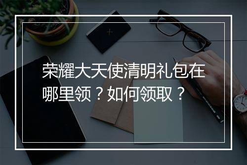 荣耀大天使清明礼包在哪里领?如何领取?