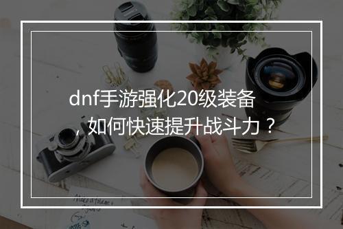 dnf手游强化20级装备,如何快速提升战斗力?